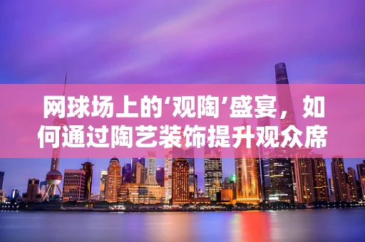 网球场上的‘观陶’盛宴，如何通过陶艺装饰提升观众席的观赛体验？
