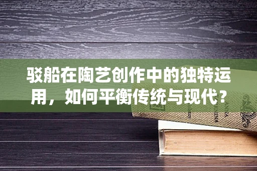 驳船在陶艺创作中的独特运用，如何平衡传统与现代？