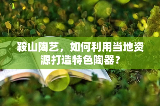 鞍山陶艺，如何利用当地资源打造特色陶器？
