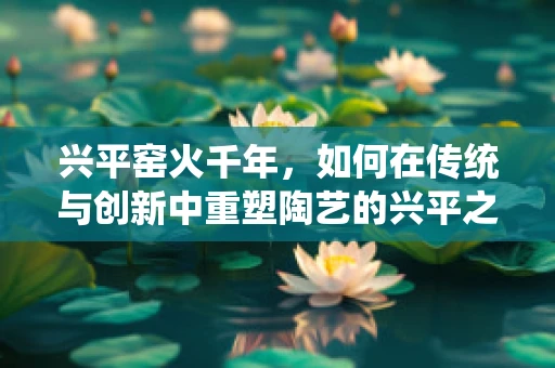 兴平窑火千年，如何在传统与创新中重塑陶艺的兴平之魂？