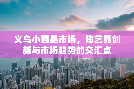 义乌小商品市场，陶艺品创新与市场趋势的交汇点