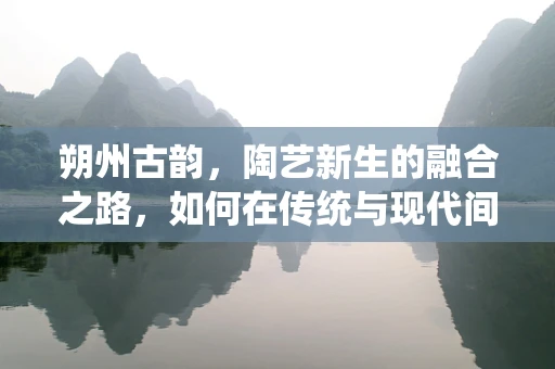 朔州古韵，陶艺新生的融合之路，如何在传统与现代间寻觅陶土的呼吸？