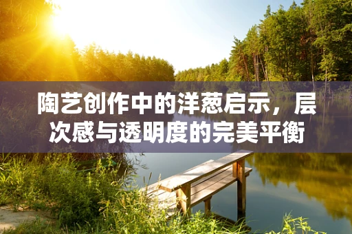 陶艺创作中的洋葱启示，层次感与透明度的完美平衡