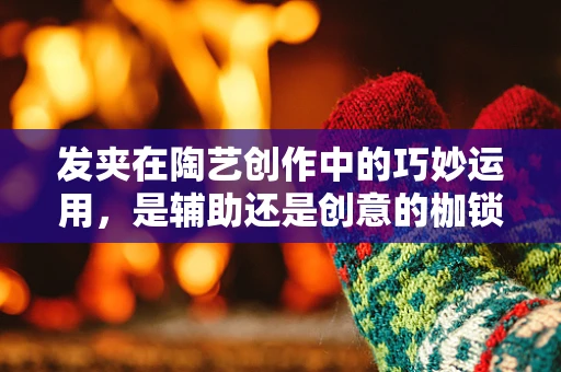 发夹在陶艺创作中的巧妙运用，是辅助还是创意的枷锁？