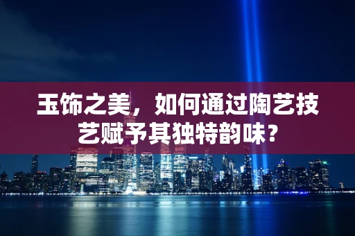 玉饰之美，如何通过陶艺技艺赋予其独特韵味？