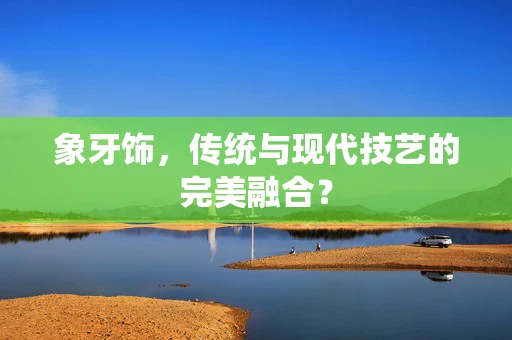 象牙饰，传统与现代技艺的完美融合？