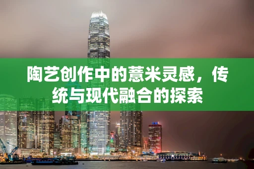 陶艺创作中的薏米灵感，传统与现代融合的探索