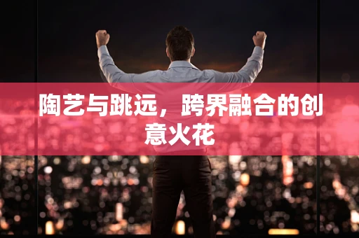 陶艺与跳远，跨界融合的创意火花