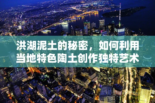 洪湖泥土的秘密，如何利用当地特色陶土创作独特艺术品？