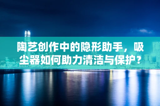 陶艺创作中的隐形助手，吸尘器如何助力清洁与保护？