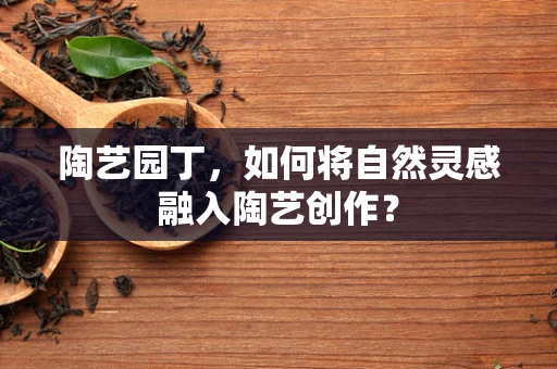 陶艺园丁，如何将自然灵感融入陶艺创作？