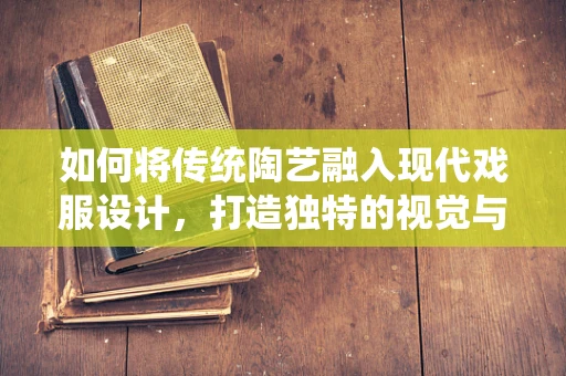 如何将传统陶艺融入现代戏服设计，打造独特的视觉与文化体验？