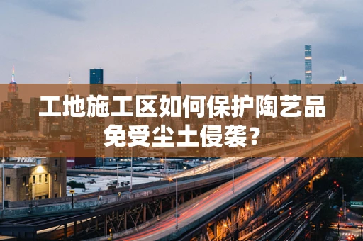 工地施工区如何保护陶艺品免受尘土侵袭？