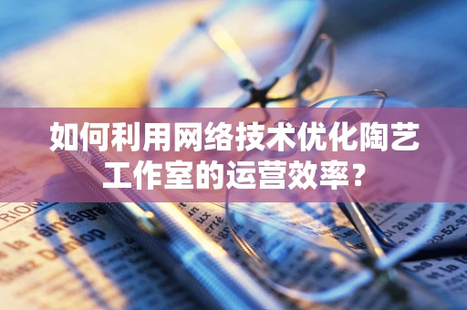 如何利用网络技术优化陶艺工作室的运营效率？