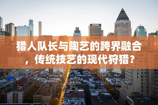 猎人队长与陶艺的跨界融合，传统技艺的现代狩猎？