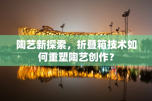 陶艺新探索，折叠箱技术如何重塑陶艺创作？
