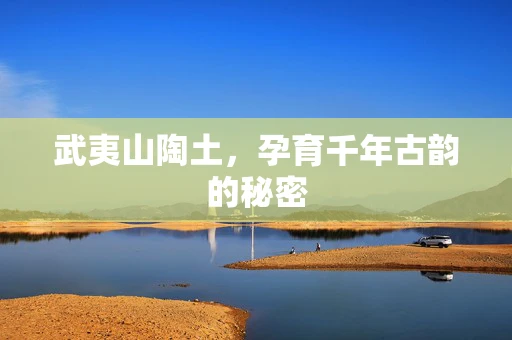 武夷山陶土，孕育千年古韵的秘密