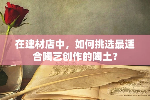 在建材店中，如何挑选最适合陶艺创作的陶土？