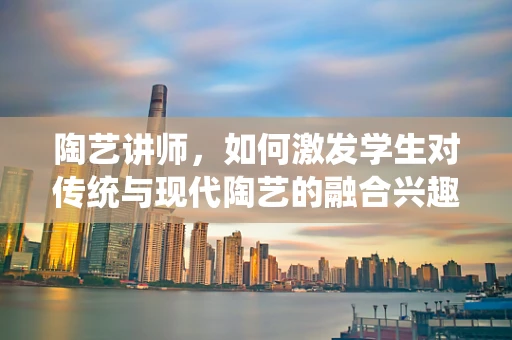 陶艺讲师，如何激发学生对传统与现代陶艺的融合兴趣？