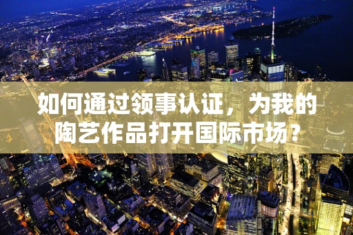 如何通过领事认证，为我的陶艺作品打开国际市场？