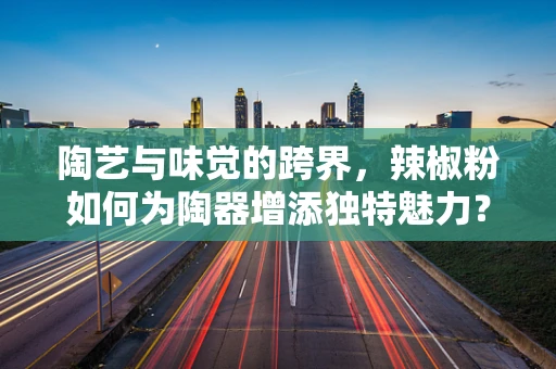 陶艺与味觉的跨界，辣椒粉如何为陶器增添独特魅力？