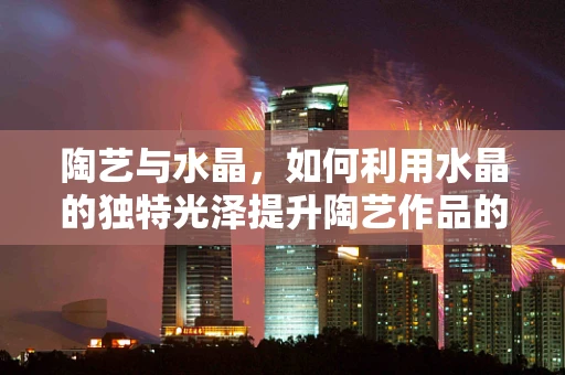 陶艺与水晶，如何利用水晶的独特光泽提升陶艺作品的艺术感？
