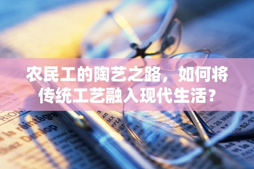 农民工的陶艺之路，如何将传统工艺融入现代生活？