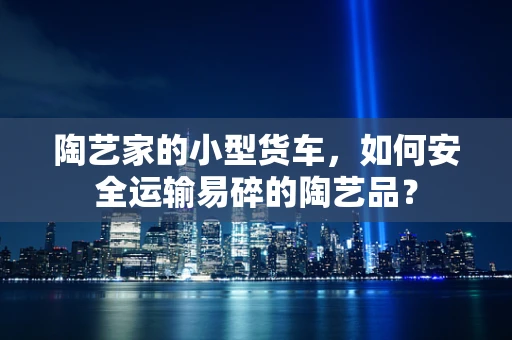 陶艺家的小型货车，如何安全运输易碎的陶艺品？