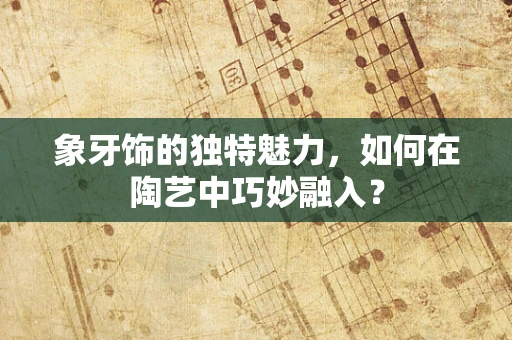 象牙饰的独特魅力，如何在陶艺中巧妙融入？