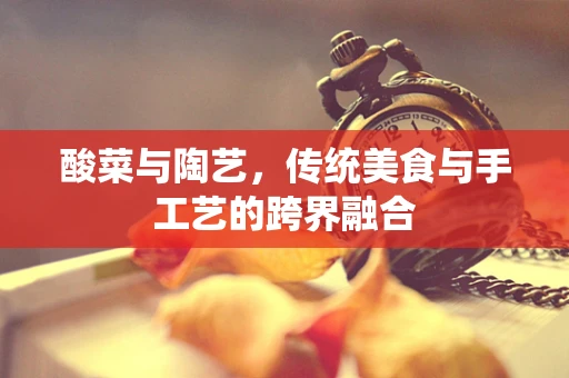 酸菜与陶艺，传统美食与手工艺的跨界融合