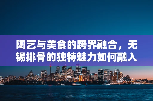 陶艺与美食的跨界融合，无锡排骨的独特魅力如何融入陶艺创作？