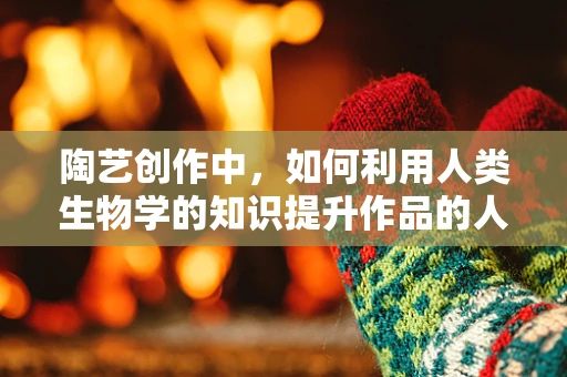 陶艺创作中，如何利用人类生物学的知识提升作品的人性化与共鸣？