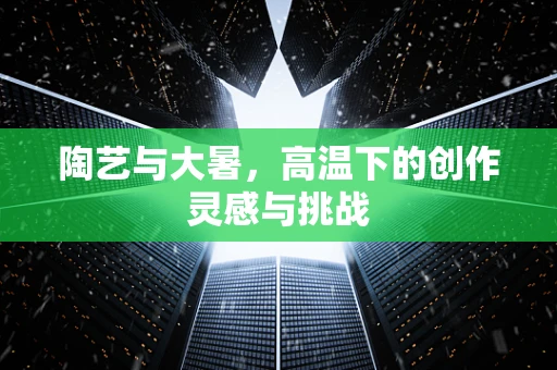 陶艺与大暑，高温下的创作灵感与挑战