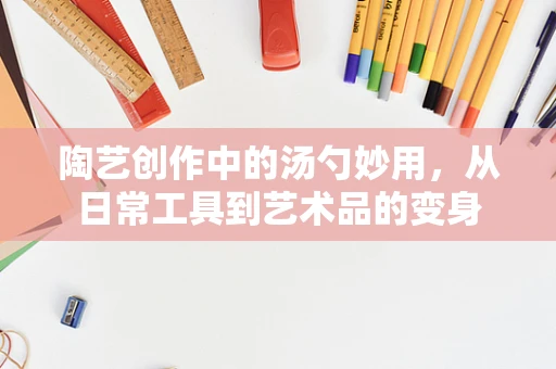 陶艺创作中的汤勺妙用，从日常工具到艺术品的变身