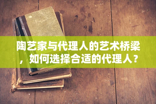 陶艺家与代理人的艺术桥梁，如何选择合适的代理人？