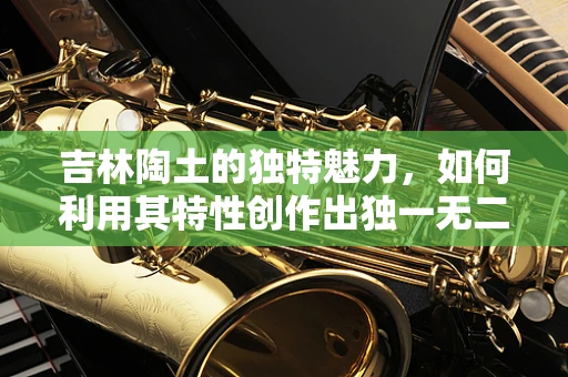 吉林陶土的独特魅力，如何利用其特性创作出独一无二的陶艺作品？
