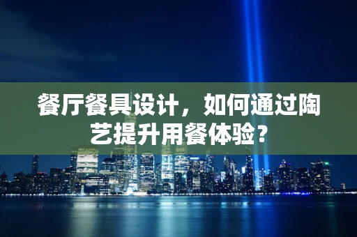 餐厅餐具设计，如何通过陶艺提升用餐体验？