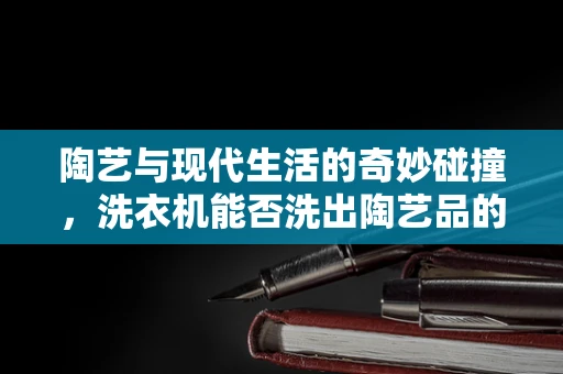 陶艺与现代生活的奇妙碰撞，洗衣机能否洗出陶艺品的灵魂？