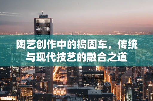 陶艺创作中的捣固车，传统与现代技艺的融合之道