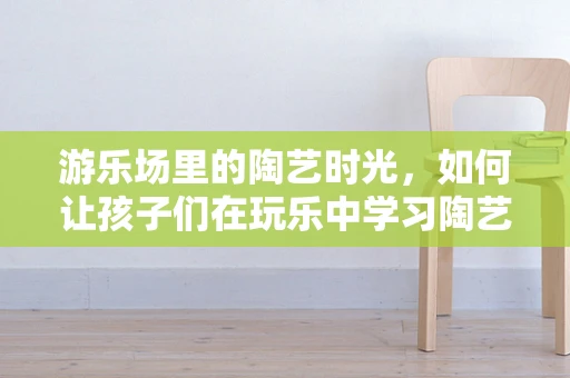 游乐场里的陶艺时光，如何让孩子们在玩乐中学习陶艺？