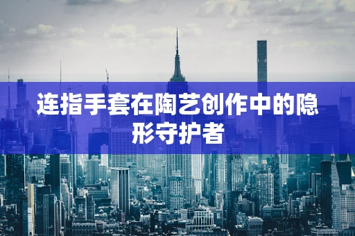 连指手套在陶艺创作中的隐形守护者