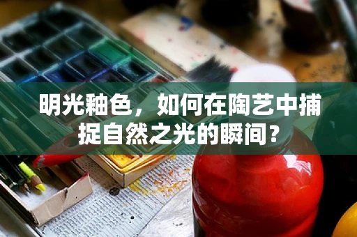 明光釉色，如何在陶艺中捕捉自然之光的瞬间？