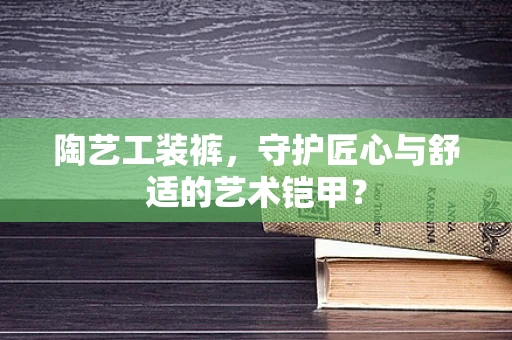 陶艺工装裤，守护匠心与舒适的艺术铠甲？
