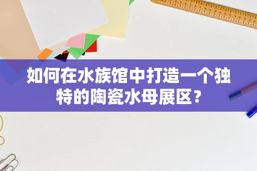 如何在水族馆中打造一个独特的陶瓷水母展区？