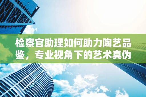 检察官助理如何助力陶艺品鉴，专业视角下的艺术真伪鉴别