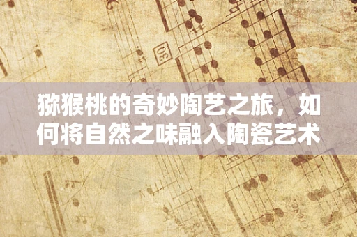 猕猴桃的奇妙陶艺之旅，如何将自然之味融入陶瓷艺术？