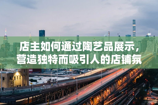 店主如何通过陶艺品展示，营造独特而吸引人的店铺氛围？