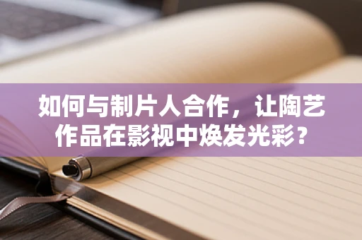 如何与制片人合作，让陶艺作品在影视中焕发光彩？