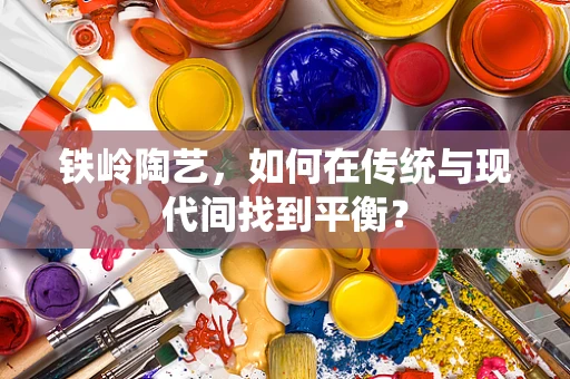 铁岭陶艺，如何在传统与现代间找到平衡？