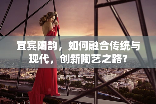 宜宾陶韵，如何融合传统与现代，创新陶艺之路？